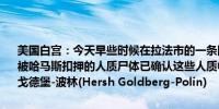 美国白宫：今天早些时候在拉法市的一条隧道中以色列军队发现了六具被哈马斯扣押的人质尸体已确认这些人质中有一名是美国公民名叫赫什·戈德堡-波林(Hersh Goldberg-Polin)