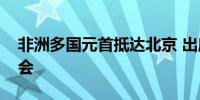 非洲多国元首抵达北京 出席中非合作论坛峰会