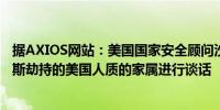 据AXIOS网站：美国国家安全顾问沙利文星期天将与被哈马斯劫持的美国人质的家属进行谈话