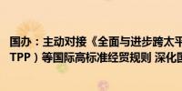 国办：主动对接《全面与进步跨太平洋伙伴关系协定》（CPTPP）等国际高标准经贸规则 深化国内服务贸易领域改革