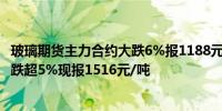 玻璃期货主力合约大跌6%报1188元/吨；纯碱期货主力合约跌超5%现报1516元/吨