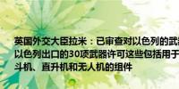 英国外交大臣拉米：已审查对以色列的武器出口许可证；英国将暂停向以色列出口的30项武器许可这些包括用于当前加沙冲突的设备还包括战斗机、直升机和无人机的组件