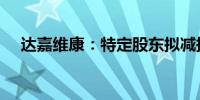 达嘉维康：特定股东拟减持不超3%股份