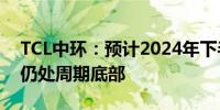 TCL中环：预计2024年下半年全球光伏产业仍处周期底部