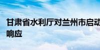 甘肃省水利厅对兰州市启动洪水防御Ⅳ级应急响应