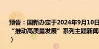 预告：国新办定于2024年9月10日（星期二）上午10时举行“推动高质量发展”系列主题新闻发布会（国家医疗保障局）