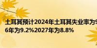 土耳其预计2024年土耳其失业率为9.3%2025年为9.6%2026年为9.2%2027年为8.8%