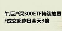 午后沪深300ETF持续放量 易方达沪深300ETF成交超昨日全天3倍