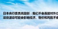 日本央行委员高田创：我们不会直接对外汇波动做出回应但我们意识到这些波动可能会影响经济、物价和风险不会考虑加息的次数或利率区间