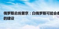 俄罗斯总统普京：白俄罗斯可能会参与俄罗斯远东新深水港的建设