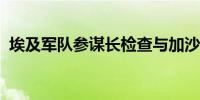 埃及军队参谋长检查与加沙边境的安全形势