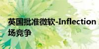 英国批准微软-Inflection AI交易：不影响市场竞争