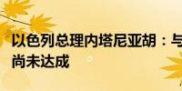 以色列总理内塔尼亚胡：与哈马斯的停火协议尚未达成