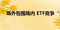 场外包围场内 ETF竞争“全方位无死角”