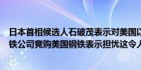 日本首相候选人石破茂表示对美国以国家安全为由对日本钢铁公司竞购美国钢铁表示担忧这令人不安