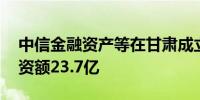 中信金融资产等在甘肃成立企管合伙企业 出资额23.7亿