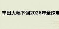 丰田大幅下调2026年全球电动汽车产量预期