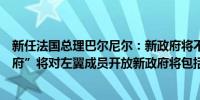 新任法国总理巴尔尼尔：新政府将不会“仅仅是一个右翼政府”将对左翼成员开放新政府将包括马克龙阵营的成员