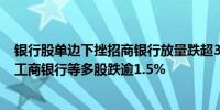 银行股单边下挫招商银行放量跌超3%建设银行、中信银行、工商银行等多股跌逾1.5%