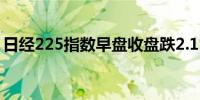 日经225指数早盘收盘跌2.1%东证指数跌2%