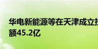 华电新能源等在天津成立投资合伙企业 出资额45.2亿