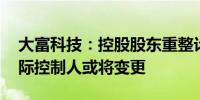 大富科技：控股股东重整计划获法院批准 实际控制人或将变更