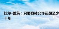 比尔·盖茨：只要身体允许还想至少再工作10年甚至是二三十年