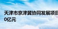 天津市京津冀协同发展项目贷款余额突破7500亿元