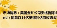 市场消息：美国金矿公司安格鲁阿山帝 （Anglogold Ashanti）同意以19亿英镑的估值收购金矿开采公司Centamin