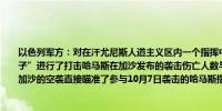 以色列军方：对在汗尤尼斯人道主义区内一个指挥中心活动的“一些哈马斯高级恐怖分子”进行了打击哈马斯在加沙发布的袭击伤亡人数与其自身掌握的信息“不一致”针对加沙的空袭直接瞄准了参与10月7日袭击的哈马斯指挥官