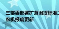 三部委部署扩范围提标准工作 加力推进老旧农机报废更新