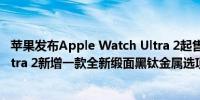 苹果发布Apple Watch Ultra 2起售价为799美元Watch Ultra 2新增一款全新缎面黑钛金属选项