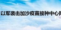 以军袭击加沙疫苗接种中心附近 已致6人死亡