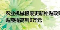 农业机械报废更新补贴政策 单台最高报废补贴额提高到6万元