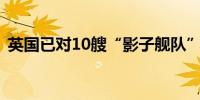 英国已对10艘“影子舰队”的船只实施制裁