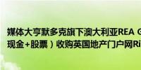 媒体大亨默多克旗下澳大利亚REA Group以大约56亿英镑（现金+股票）收购英国地产门户网Rightmove