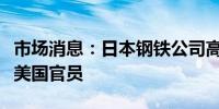 市场消息：日本钢铁公司高管将在华盛顿会见美国官员