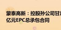 蒙泰高新：控股孙公司甘肃纳塔拟签订1.79亿元EPC总承包合同