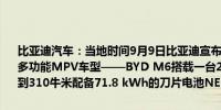 比亚迪汽车：当地时间9月9日比亚迪宣布在泰国曼谷正式发布其最新的多功能MPV车型——BYD M6搭载一台204马力的电动机最大扭矩达到310牛米配备71.8 kWh的刀片电池NEDC续航里程可达530公里