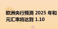 欧洲央行预测 2025 年和 2026 年欧元兑美元汇率将达到 1.10