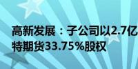 高新发展：子公司以2.7亿元向关联方转让倍特期货33.75%股权