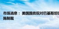 市场消息： 美国国务院对巴基斯坦弹道导弹项目的供应商实施制裁