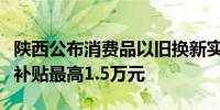 陕西公布消费品以旧换新实施方案：汽车置换补贴最高1.5万元