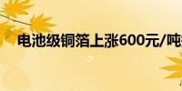 电池级铜箔上涨600元/吨报91500元/吨