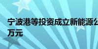 宁波港等投资成立新能源公司 注册资本6000万元