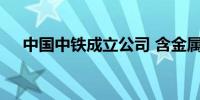 中国中铁成立公司 含金属材料销售业务