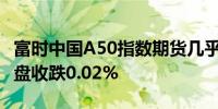 富时中国A50指数期货几乎平开上一交易日夜盘收跌0.02%