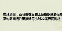 市场消息：亚马逊在面临工会组织威胁后提高了司机薪酬亚马逊将司机平均薪酬提升至接近每小时22美元同时将投资约20亿美元于司机