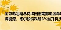 固态电池概念持续回撤南都电源单边下挫8%天齐锂业、鹏辉能源、德尔股份跌超3%当升科技、翔丰华跌逾2%