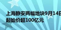 上海静安两幅地块9月14日举行现场交易会 起始价超100亿元